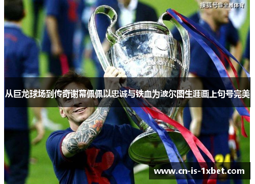 从巨龙球场到传奇谢幕佩佩以忠诚与铁血为波尔图生涯画上句号完美