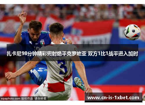 扎卡尼98分钟精彩兜射绝平克罗地亚 双方1比1战平进入加时 扎卡尼98分钟精彩兜射绝平克罗地亚 双方1比1战平进入加时